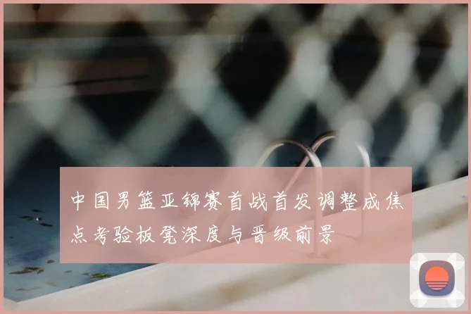 中国男篮亚锦赛首战首发调整成焦点考验板凳深度与晋级前景