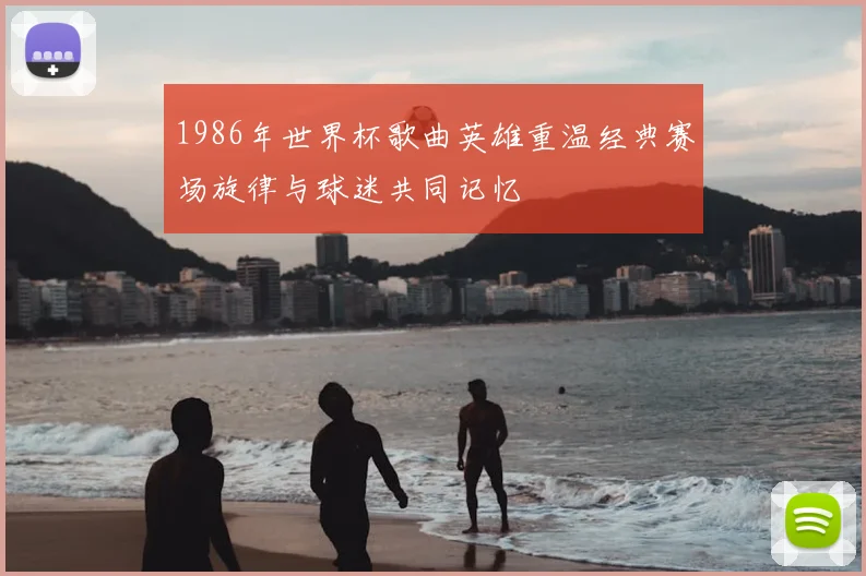 1986年世界杯歌曲英雄重温经典赛场旋律与球迷共同记忆