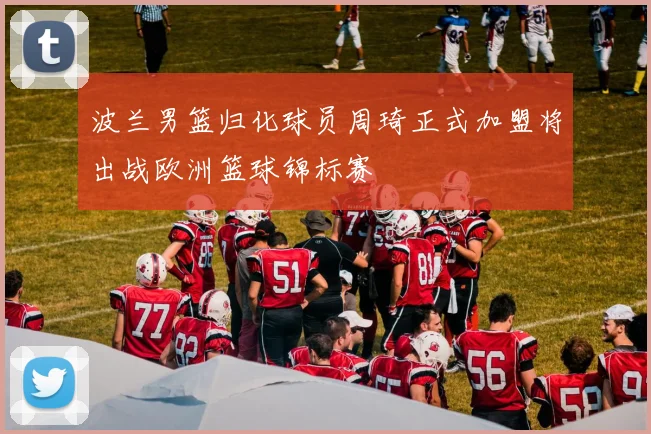 波兰男篮归化球员周琦正式加盟将出战欧洲篮球锦标赛