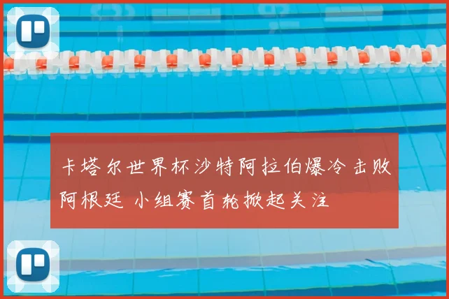 卡塔尔世界杯沙特阿拉伯爆冷击败阿根廷 小组赛首轮掀起关注