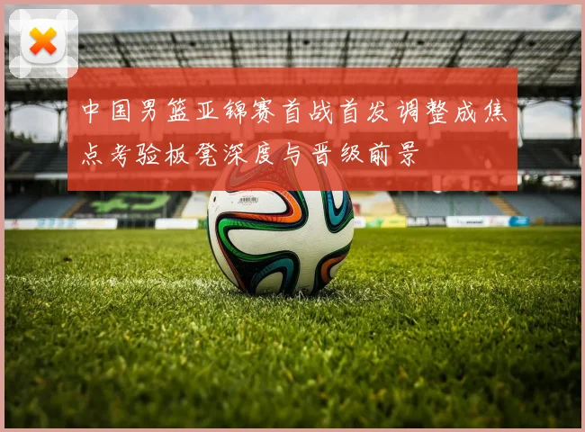 中国男篮亚锦赛首战首发调整成焦点考验板凳深度与晋级前景
