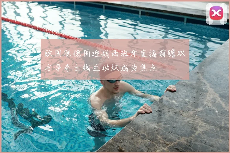 欧国联德国迎战西班牙直播前瞻双方争夺出线主动权成为焦点