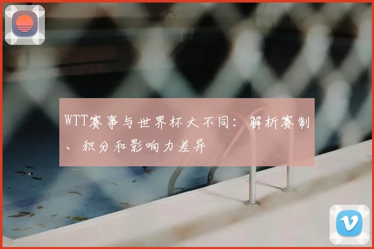 WTT赛事与世界杯大不同：解析赛制、积分和影响力差异