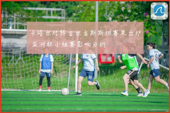 卡塔尔对阵吉尔吉斯斯坦赛果出炉 亚洲杯小组赛影响分析