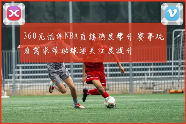 360无插件NBA直播热度攀升 赛事观看需求带动球迷关注度提升