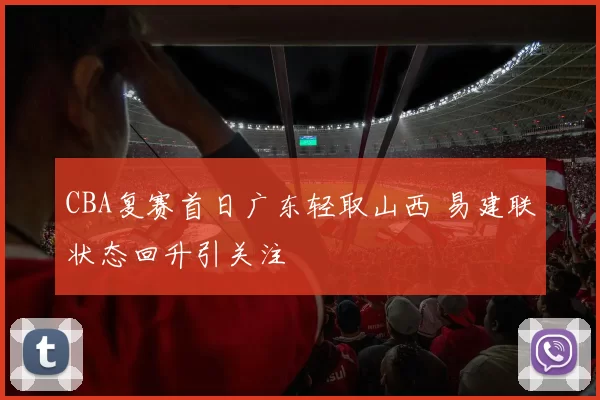 CBA复赛首日广东轻取山西 易建联状态回升引关注