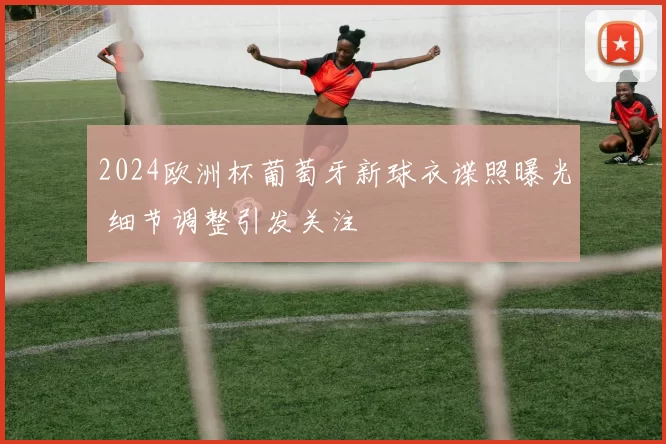 2024欧洲杯葡萄牙新球衣谍照曝光 细节调整引发关注