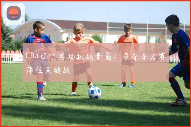 CBA辽宁客场挑战青岛，争夺季后赛席位关键战