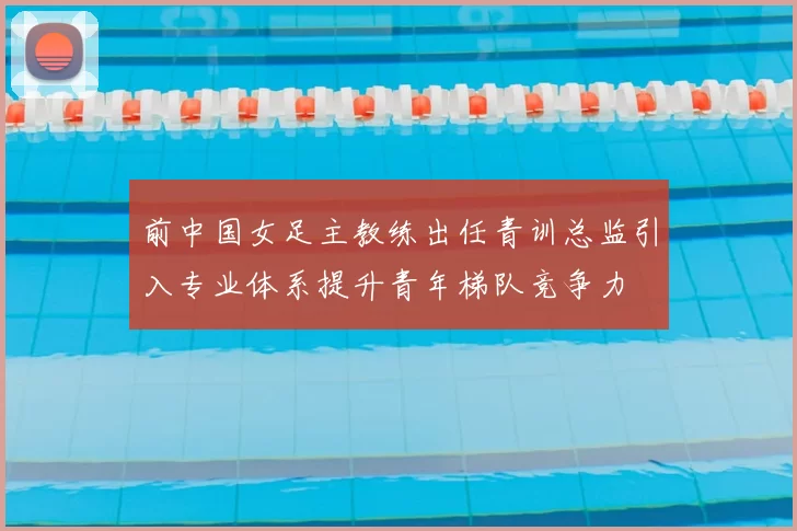 前中国女足主教练出任青训总监引入专业体系提升青年梯队竞争力