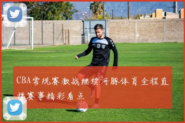 CBA常规赛激战继续河豚体育全程直播赛事精彩看点