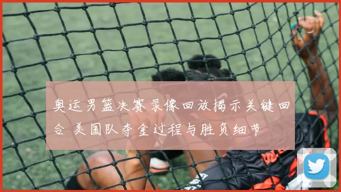 奥运男篮决赛录像回放揭示关键回合 美国队夺金过程与胜负细节