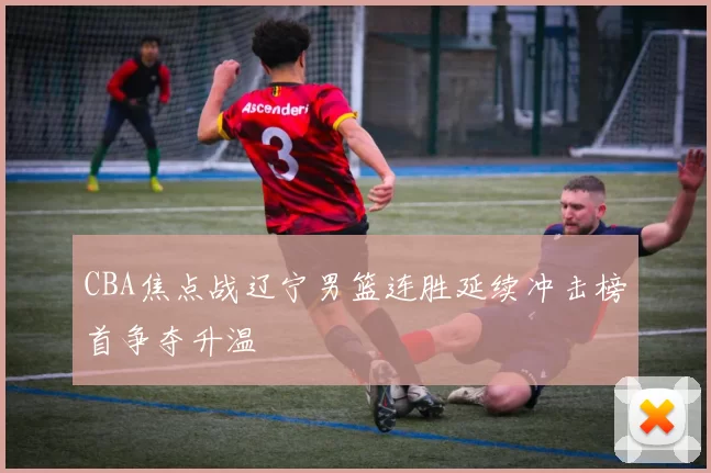 CBA焦点战辽宁男篮连胜延续冲击榜首争夺升温