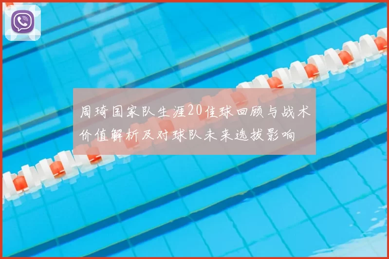 周琦国家队生涯20佳球回顾与战术价值解析及对球队未来选拔影响