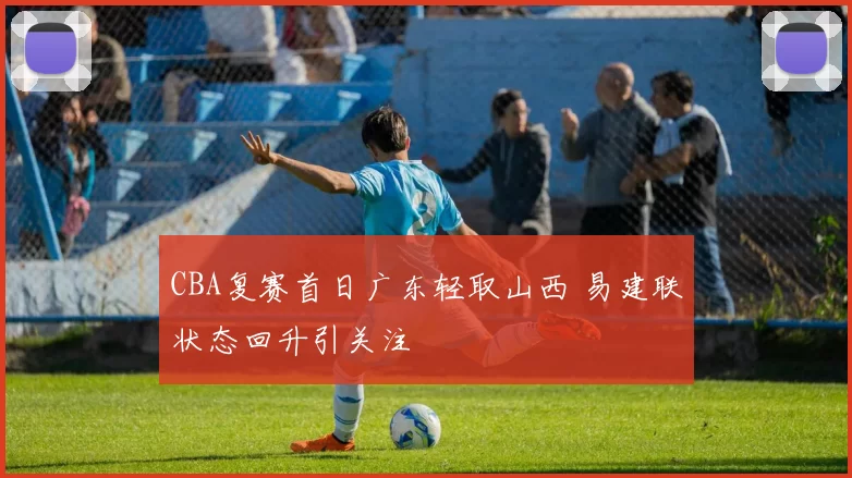 CBA复赛首日广东轻取山西 易建联状态回升引关注