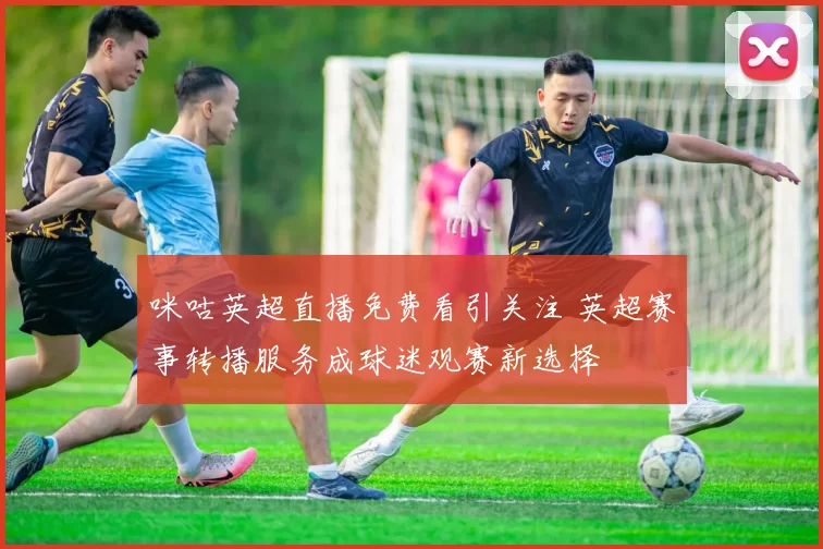 咪咕英超直播免费看引关注 英超赛事转播服务成球迷观赛新选择