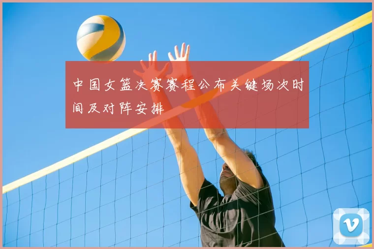 中国女篮决赛赛程公布关键场次时间及对阵安排