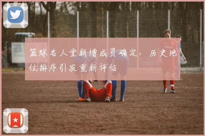 篮球名人堂新增成员确定，历史地位排序引发重新评估