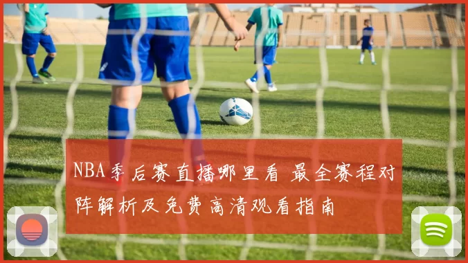NBA季后赛直播哪里看 最全赛程对阵解析及免费高清观看指南