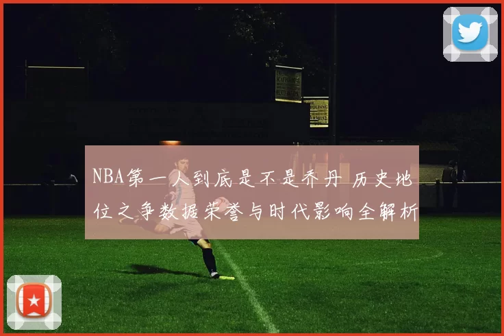 NBA第一人到底是不是乔丹 历史地位之争数据荣誉与时代影响全解析