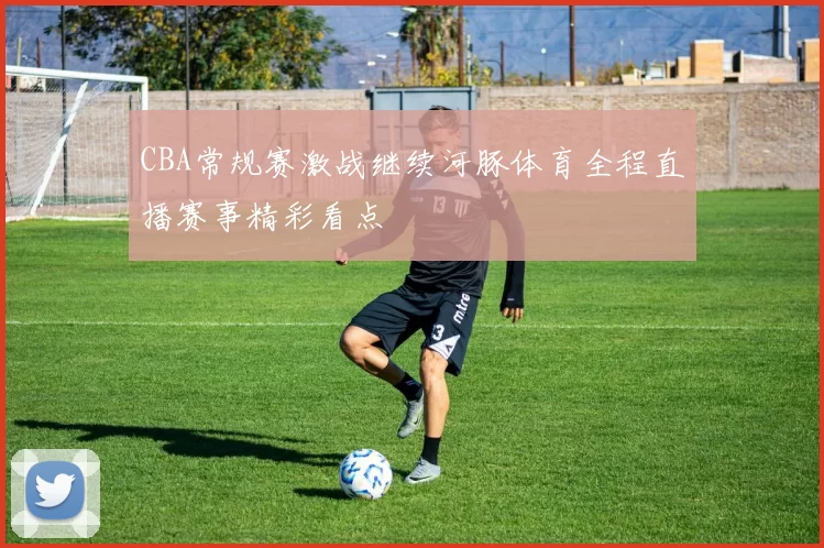 CBA常规赛激战继续河豚体育全程直播赛事精彩看点