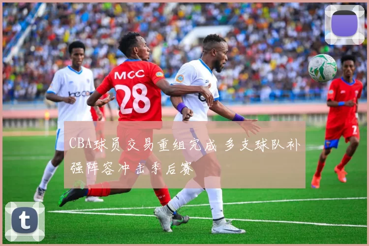 CBA球员交易重组完成 多支球队补强阵容冲击季后赛