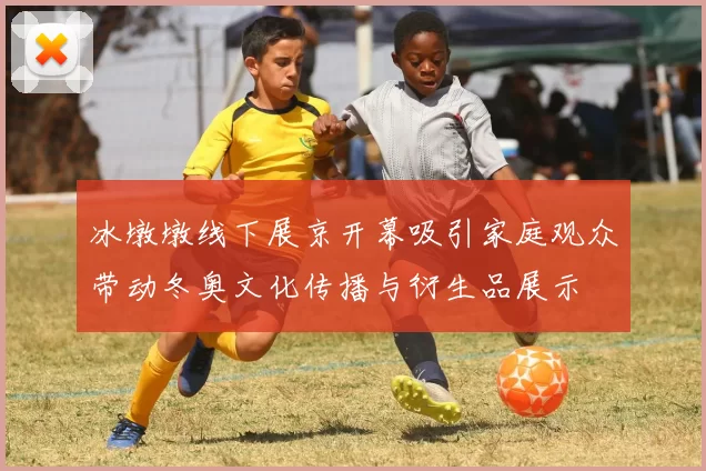 冰墩墩线下展京开幕吸引家庭观众带动冬奥文化传播与衍生品展示