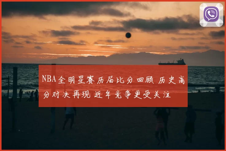NBA全明星赛历届比分回顾 历史高分对决再现 近年竞争更受关注