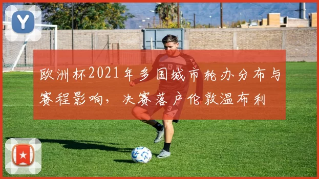 欧洲杯2021年多国城市轮办分布与赛程影响，决赛落户伦敦温布利