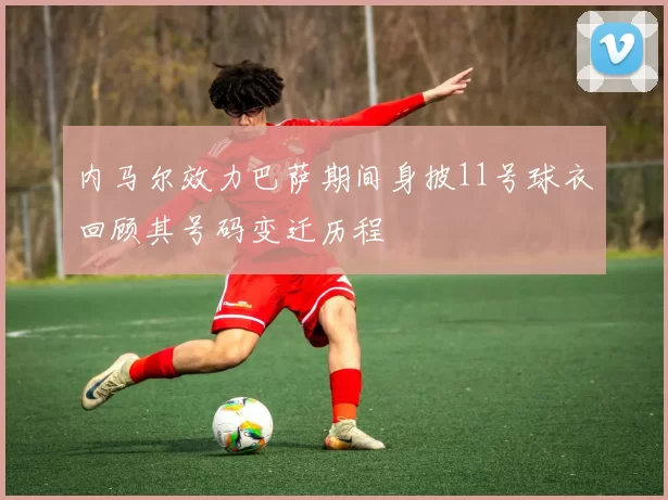 内马尔效力巴萨期间身披11号球衣回顾其号码变迁历程