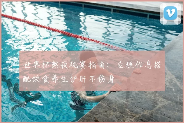 世界杯熬夜观赛指南：合理作息搭配饮食养生护肝不伤身