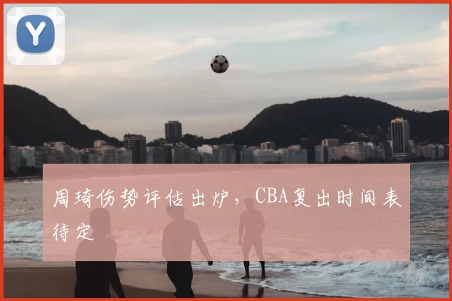 周琦伤势评估出炉，CBA复出时间表待定