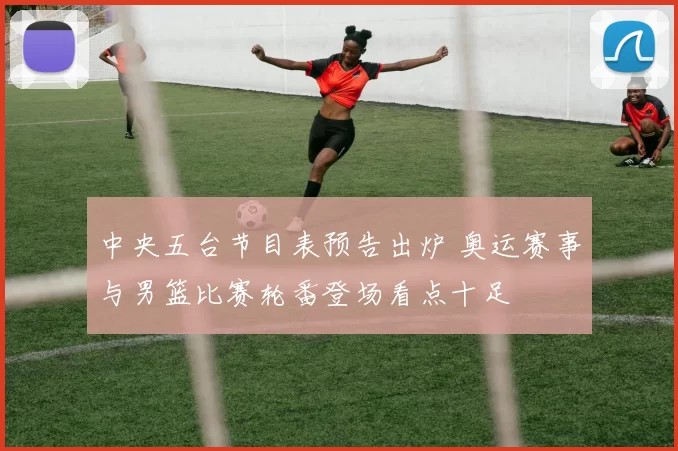 中央五台节目表预告出炉 奥运赛事与男篮比赛轮番登场看点十足