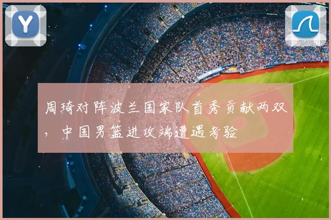 周琦对阵波兰国家队首秀贡献两双，中国男篮进攻端遭遇考验