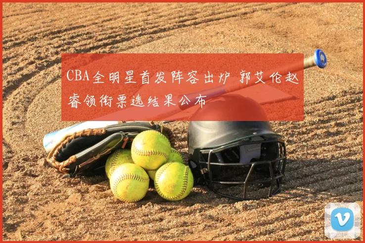 CBA全明星首发阵容出炉 郭艾伦赵睿领衔票选结果公布