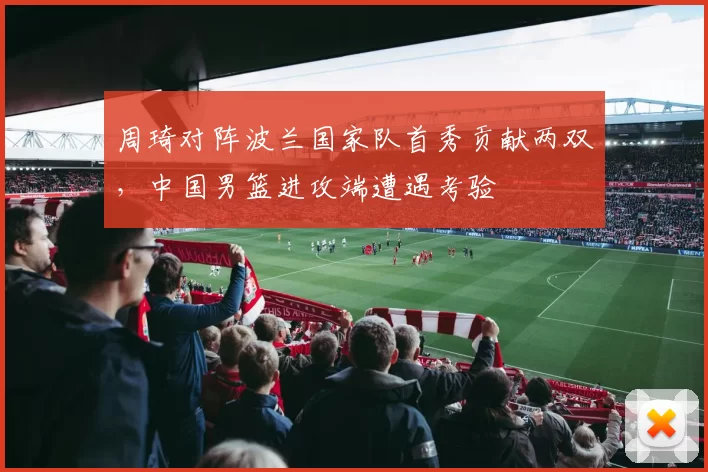 周琦对阵波兰国家队首秀贡献两双，中国男篮进攻端遭遇考验