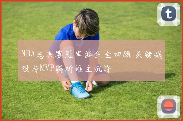 NBA总决赛冠军诞生全回顾 关键战役与MVP解析谁主沉浮