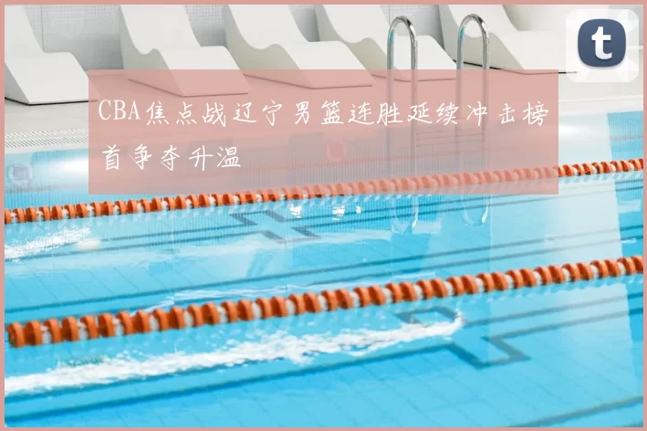 CBA焦点战辽宁男篮连胜延续冲击榜首争夺升温