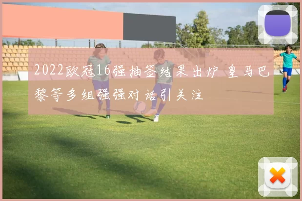 2022欧冠16强抽签结果出炉 皇马巴黎等多组强强对话引关注