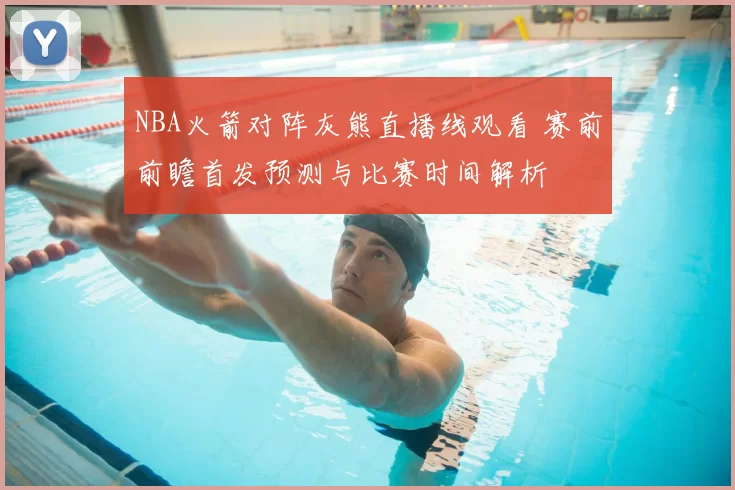 NBA火箭对阵灰熊直播线观看 赛前前瞻首发预测与比赛时间解析