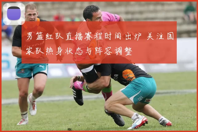 男篮红队直播赛程时间出炉 关注国家队热身状态与阵容调整