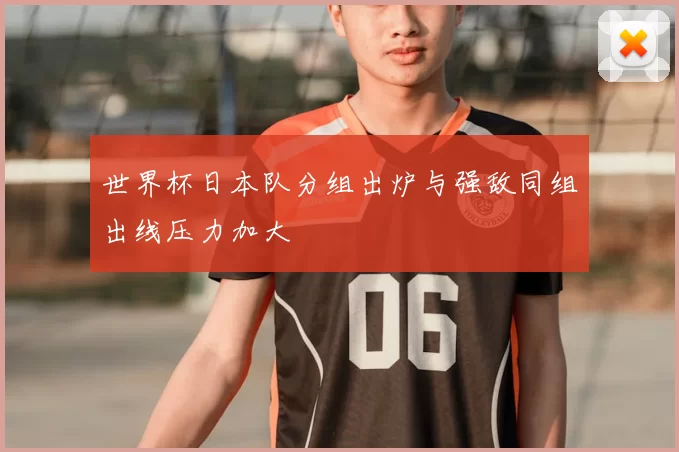 世界杯日本队分组出炉与强敌同组出线压力加大