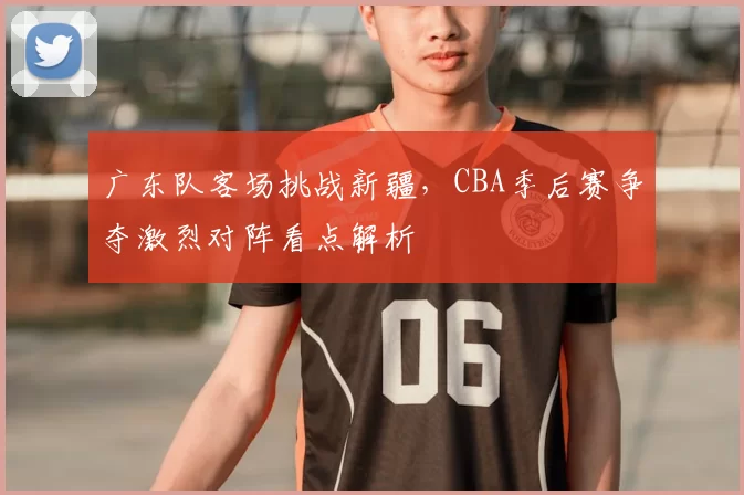 广东队客场挑战新疆，CBA季后赛争夺激烈对阵看点解析