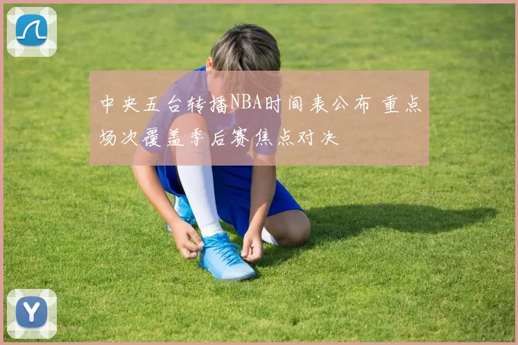 中央五台转播NBA时间表公布 重点场次覆盖季后赛焦点对决