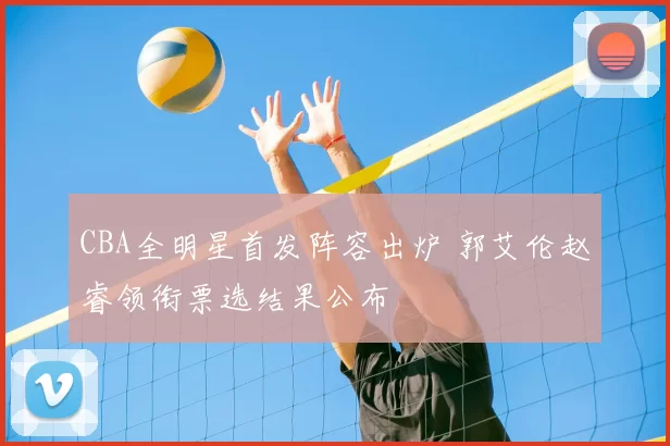 CBA全明星首发阵容出炉 郭艾伦赵睿领衔票选结果公布