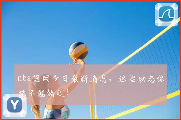 nba篮网今日最新消息，这些动态你绝不能错过！