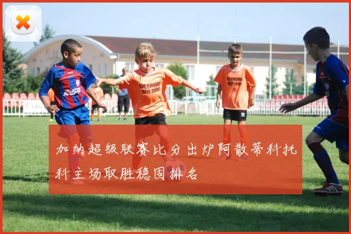 加纳超级联赛比分出炉阿散蒂科托科主场取胜稳固排名