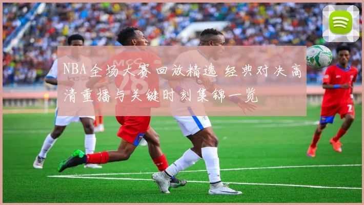 NBA全场大赛回放精选 经典对决高清重播与关键时刻集锦一览