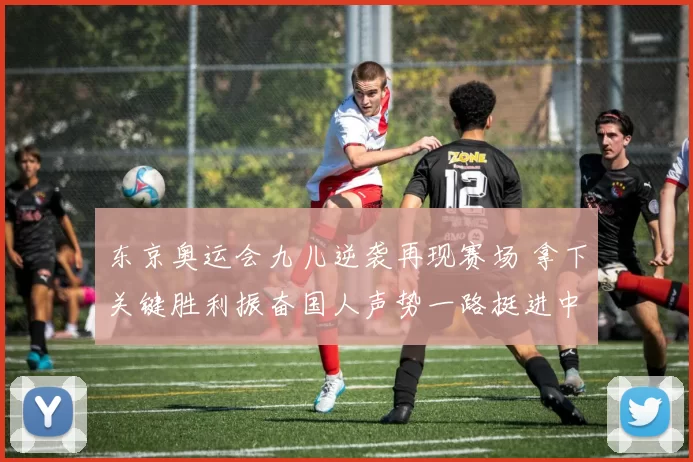 东京奥运会九儿逆袭再现赛场 拿下关键胜利振奋国人声势一路挺进中