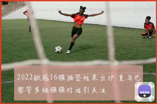 2022欧冠16强抽签结果出炉 皇马巴黎等多组强强对话引关注