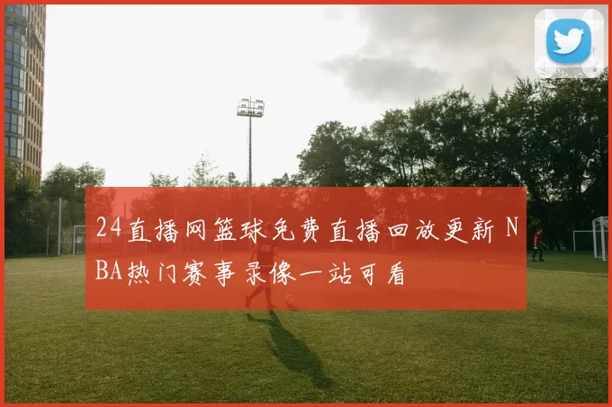 24直播网篮球免费直播回放更新 NBA热门赛事录像一站可看